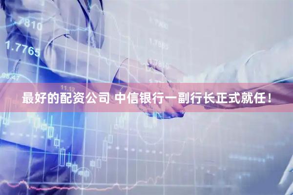 最好的配资公司 中信银行一副行长正式就任！