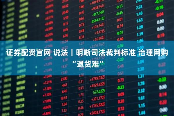 证券配资官网 说法｜明晰司法裁判标准 治理网购“退货难”