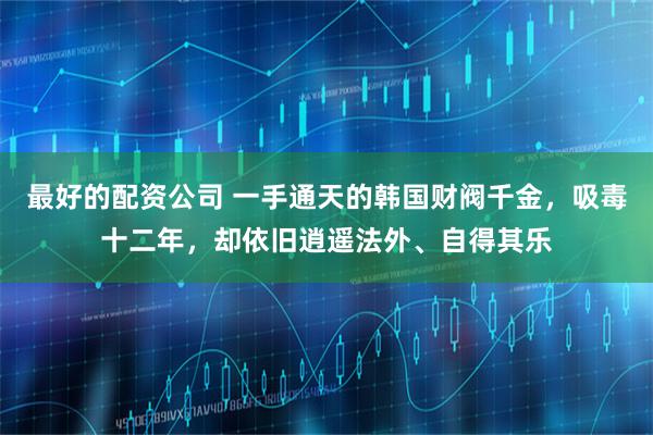 最好的配资公司 一手通天的韩国财阀千金，吸毒十二年，却依旧逍遥法外、自得其乐