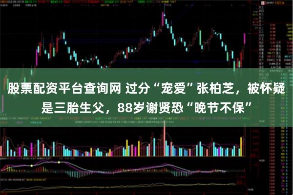 股票配资平台查询网 过分“宠爱”张柏芝，被怀疑是三胎生父，88岁谢贤恐“晚节不保”