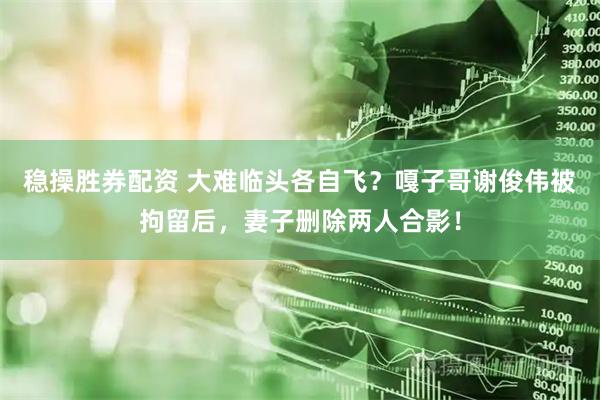 稳操胜券配资 大难临头各自飞？嘎子哥谢俊伟被拘留后，妻子删除两人合影！