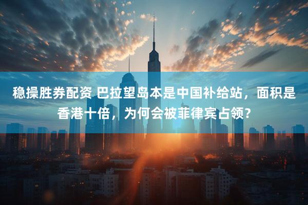 稳操胜券配资 巴拉望岛本是中国补给站，面积是香港十倍，为何会被菲律宾占领？