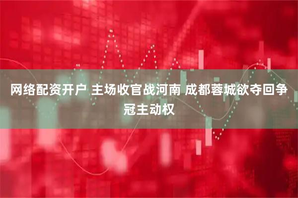 网络配资开户 主场收官战河南 成都蓉城欲夺回争冠主动权