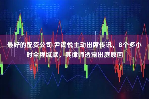 最好的配资公司 尹锡悦主动出席传讯，8个多小时全程缄默，其律师透露出庭原因