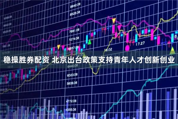 稳操胜券配资 北京出台政策支持青年人才创新创业