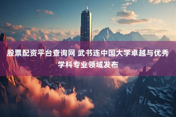 股票配资平台查询网 武书连中国大学卓越与优秀学科专业领域发布