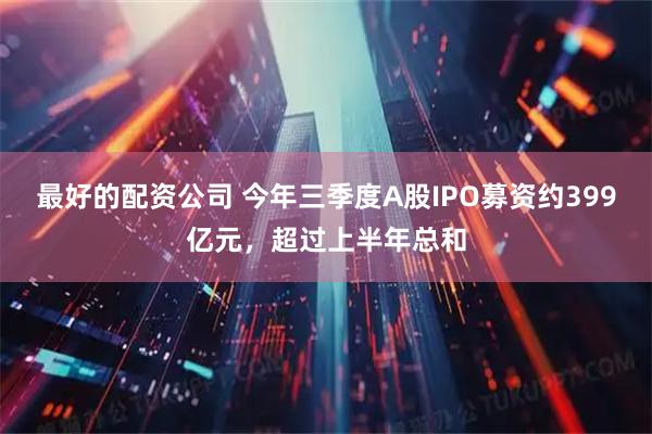 最好的配资公司 今年三季度A股IPO募资约399亿元，超过上半年总和