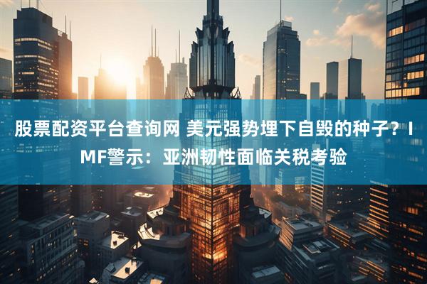 股票配资平台查询网 美元强势埋下自毁的种子？IMF警示：亚洲韧性面临关税考验