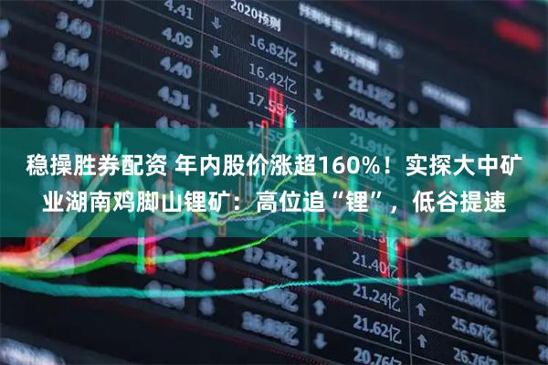 稳操胜券配资 年内股价涨超160%！实探大中矿业湖南鸡脚山锂矿：高位追“锂”，低谷提速