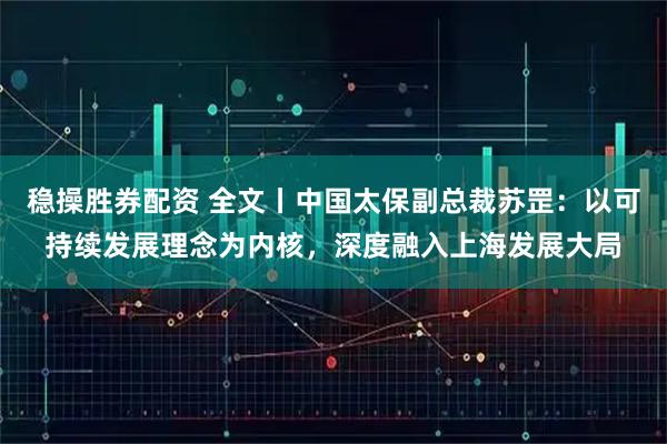 稳操胜券配资 全文丨中国太保副总裁苏罡：以可持续发展理念为内核，深度融入上海发展大局