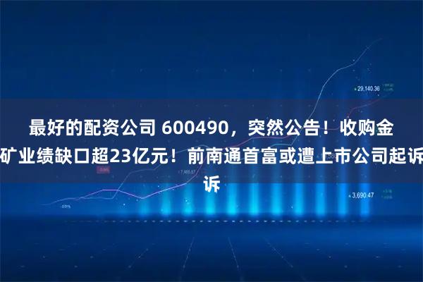 最好的配资公司 600490，突然公告！收购金矿业绩缺口超23亿元！前南通首富或遭上市公司起诉