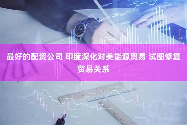 最好的配资公司 印度深化对美能源贸易 试图修复贸易关系