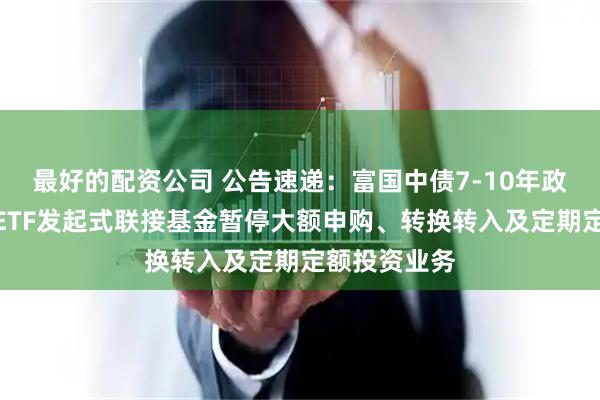 最好的配资公司 公告速递：富国中债7-10年政策性金融债ETF发起式联接基金暂停大额申购、转换转入及定期定额投资业务