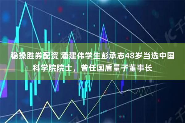 稳操胜券配资 潘建伟学生彭承志48岁当选中国科学院院士，曾任国盾量子董事长