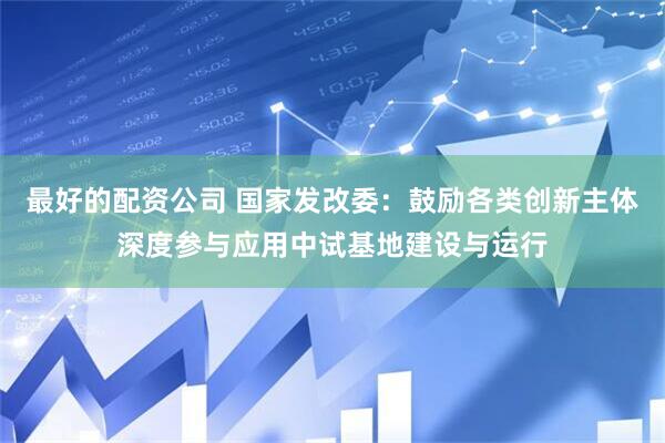 最好的配资公司 国家发改委：鼓励各类创新主体深度参与应用中试基地建设与运行