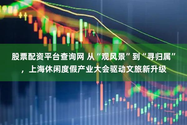 股票配资平台查询网 从“观风景”到“寻归属”，上海休闲度假产业大会驱动文旅新升级