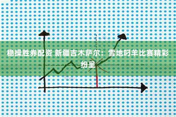 稳操胜券配资 新疆吉木萨尔：雪地叼羊比赛精彩纷呈