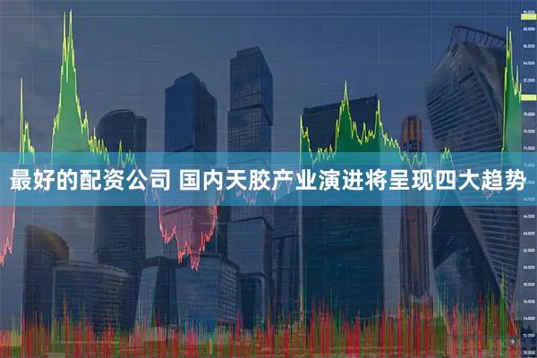 最好的配资公司 国内天胶产业演进将呈现四大趋势