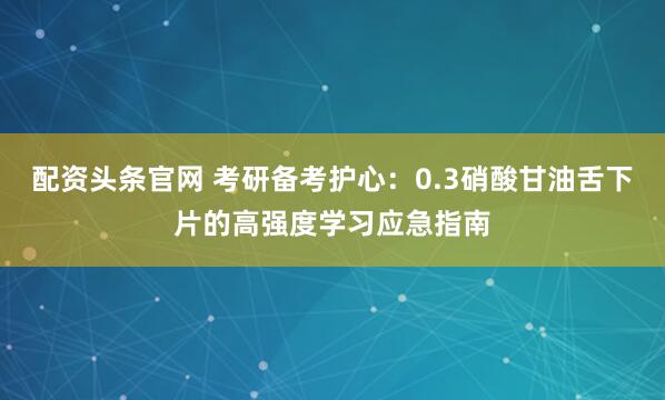 配资头条官网 考研备考护心：0.3硝酸甘油舌下片的高强度学习应急指南