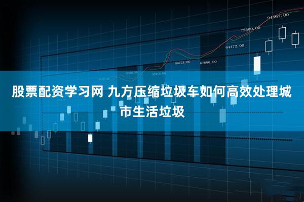 股票配资学习网 九方压缩垃圾车如何高效处理城市生活垃圾