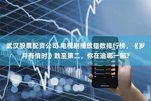 武汉股票配资公司 电视剧播放指数排行榜，《岁月有情时》跌至第二，你在追哪一部？