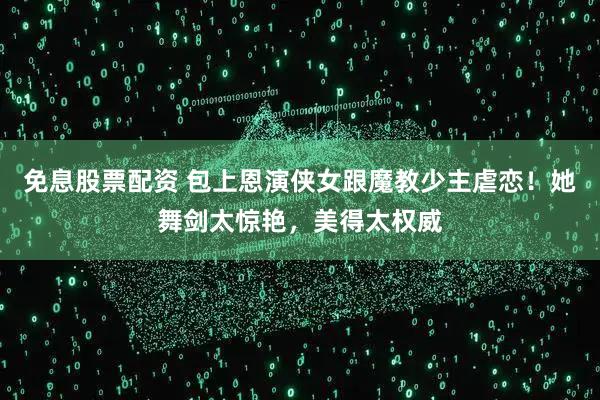 免息股票配资 包上恩演侠女跟魔教少主虐恋！她舞剑太惊艳，美得太权威
