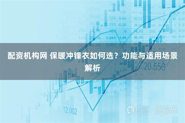 配资机构网 保暖冲锋衣如何选？功能与适用场景解析