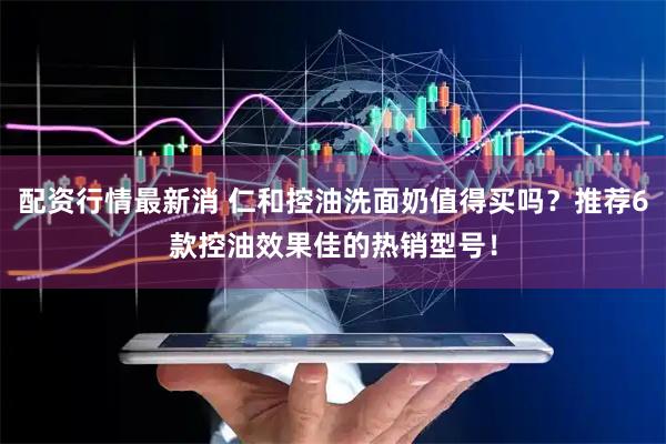 配资行情最新消 仁和控油洗面奶值得买吗？推荐6款控油效果佳的热销型号！