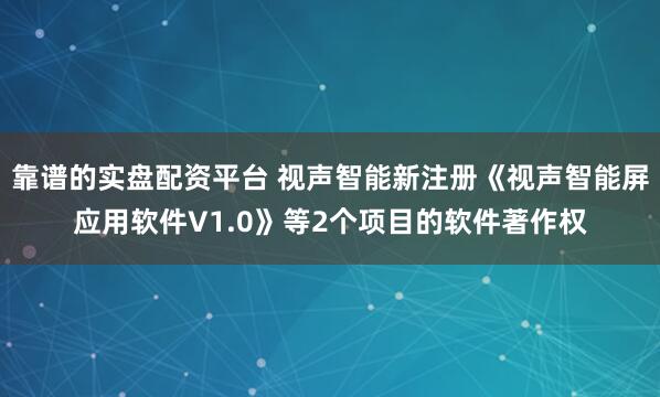 靠谱的实盘配资平台 视声智能新注册《视声智能屏应用软件V1.0》等2个项目的软件著作权