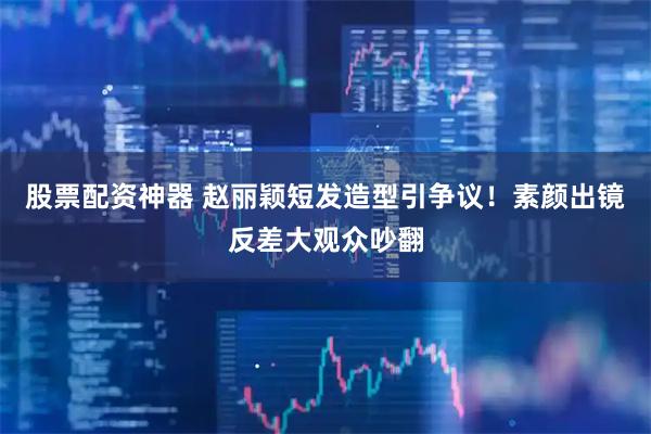 股票配资神器 赵丽颖短发造型引争议！素颜出镜反差大观众吵翻