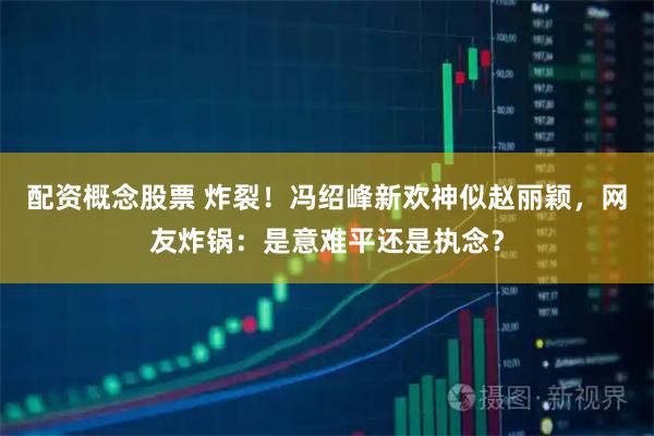 配资概念股票 炸裂！冯绍峰新欢神似赵丽颖，网友炸锅：是意难平还是执念？