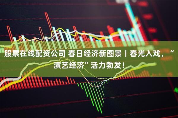 股票在线配资公司 春日经济新图景丨春光入戏，“演艺经济”活力勃发！
