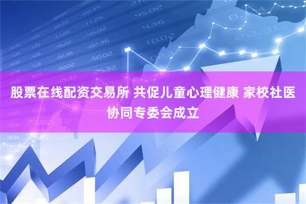 股票在线配资交易所 共促儿童心理健康 家校社医协同专委会成立