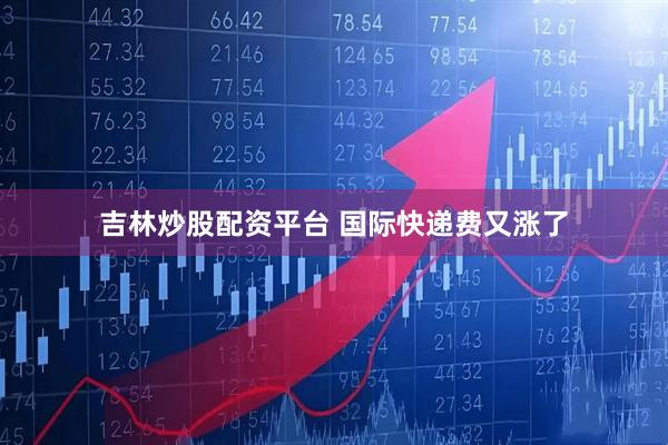 吉林炒股配资平台 国际快递费又涨了