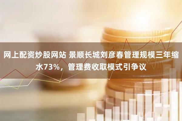 网上配资炒股网站 景顺长城刘彦春管理规模三年缩水73%，管理费收取模式引争议