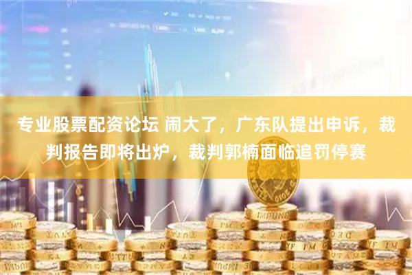 专业股票配资论坛 闹大了，广东队提出申诉，裁判报告即将出炉，裁判郭楠面临追罚停赛