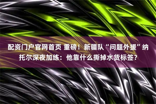 配资门户官网首页 重磅！新疆队“问题外援”纳托尔深夜加练：他靠什么撕掉水货标签？