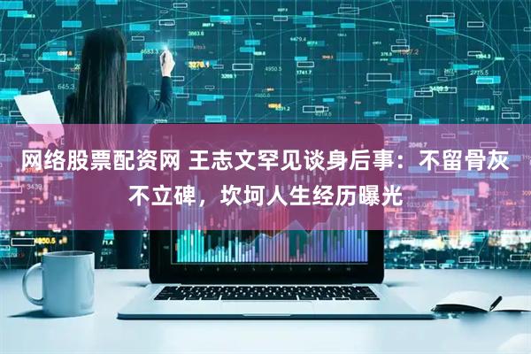 网络股票配资网 王志文罕见谈身后事：不留骨灰不立碑，坎坷人生经历曝光