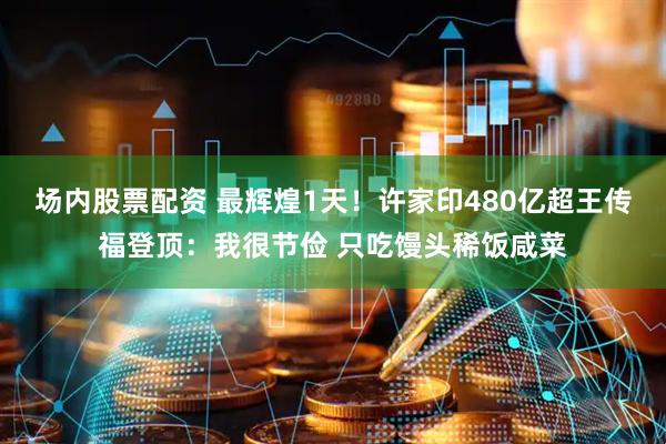 场内股票配资 最辉煌1天！许家印480亿超王传福登顶：我很节俭 只吃馒头稀饭咸菜