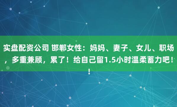 实盘配资公司 邯郸女性：妈妈、妻子、女儿、职场，多重兼顾，累了！给自己留1.5小时温柔蓄力吧！