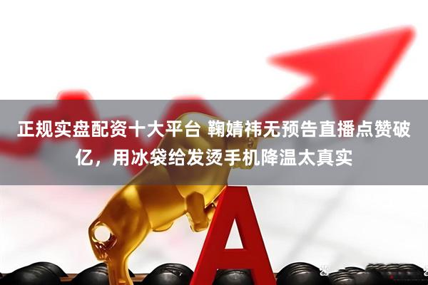 正规实盘配资十大平台 鞠婧祎无预告直播点赞破亿，用冰袋给发烫手机降温太真实