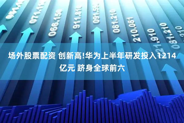 场外股票配资 创新高!华为上半年研发投入1214亿元 跻身全球前六